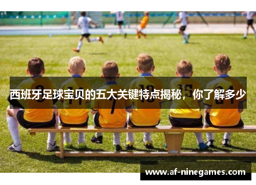 西班牙足球宝贝的五大关键特点揭秘，你了解多少