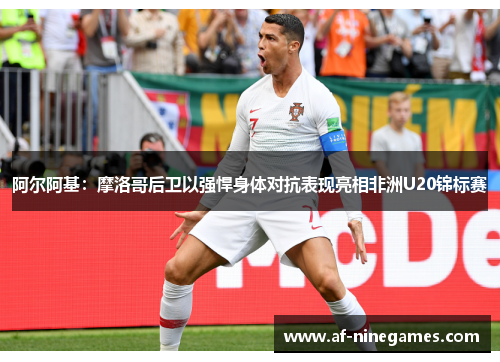 阿尔阿基:摩洛哥后卫以强悍身体对抗表现亮相非洲U20锦标赛 阿尔阿基:摩洛哥后卫以强悍身体对抗表现亮相非洲U20锦标赛