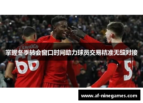掌握冬季转会窗口时间助力球员交易精准无缝对接 掌握冬季转会窗口时间助力球员交易精准无缝对接