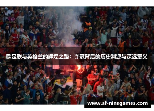 欧足联与英格兰的辉煌之路:夺冠背后的历史渊源与深远意义 欧足联与英格兰的辉煌之路:夺冠背后的历史渊源与深远意义