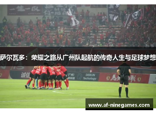 萨尔瓦多：荣耀之路从广州队起航的传奇人生与足球梦想