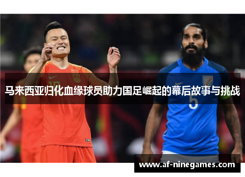 马来西亚归化血缘球员助力国足崛起的幕后故事与挑战