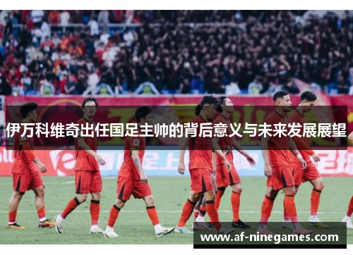 伊万科维奇出任国足主帅的背后意义与未来发展展望 伊万科维奇出任国足主帅的背后意义与未来发展展望