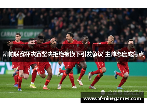 凯帕联赛杯决赛坚决拒绝被换下引发争议 主帅态度成焦点