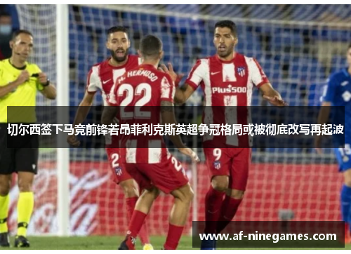 切尔西签下马竞前锋若昂菲利克斯英超争冠格局或被彻底改写再起波 切尔西签下马竞前锋若昂菲利克斯英超争冠格局或被彻底改写再起波